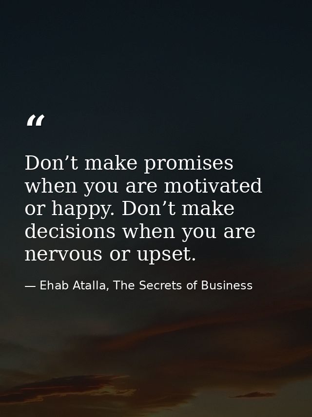 Don’t make promises when you are motivated or happy. Don’t make decisions when you are nervous or upset. — Ehab Atalla, The Secrets of Business
