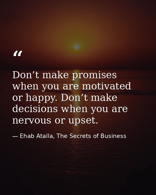 Don’t make promises when you are motivated or happy. Don’t make decisions when you are nervous or upset. — Ehab Atalla, The Secrets of Business