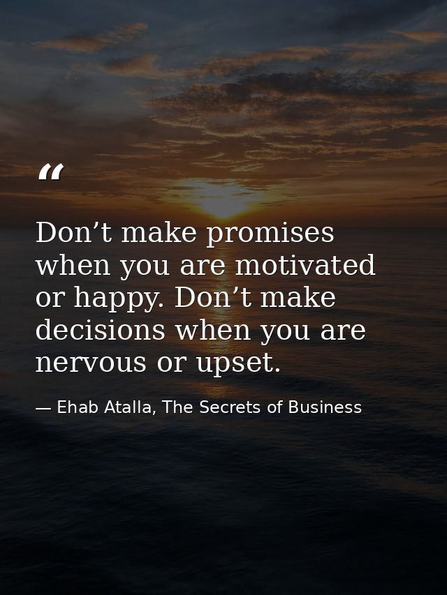 Don’t make promises when you are motivated or happy. Don’t make decisions when you are nervous or upset. — Ehab Atalla, The Secrets of Business