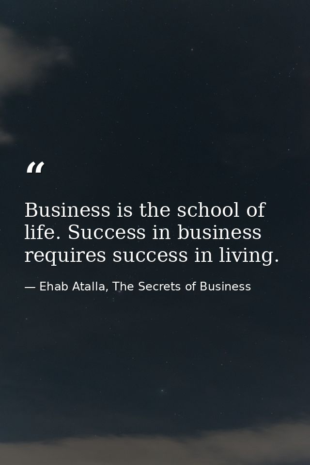 Business is the school of life. Success in business requires success in living. — Ehab Atalla, The Secrets of Business