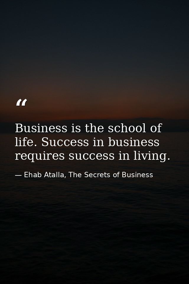 Business is the school of life. Success in business requires success in living. — Ehab Atalla, The Secrets of Business