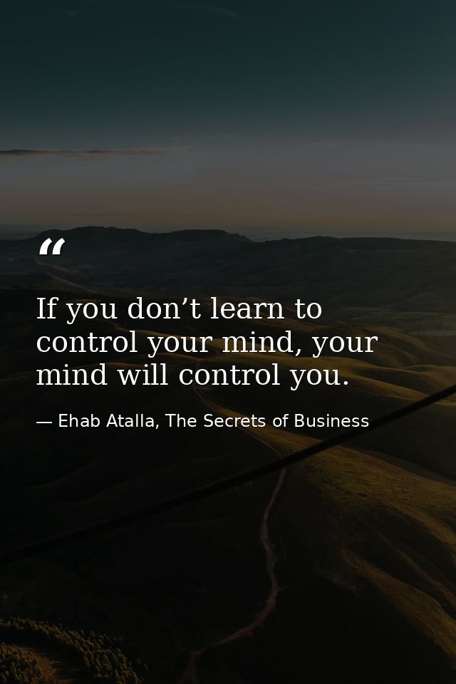 If you don’t learn to control your mind, your mind will control you. — Ehab Atalla, The Secrets of Business