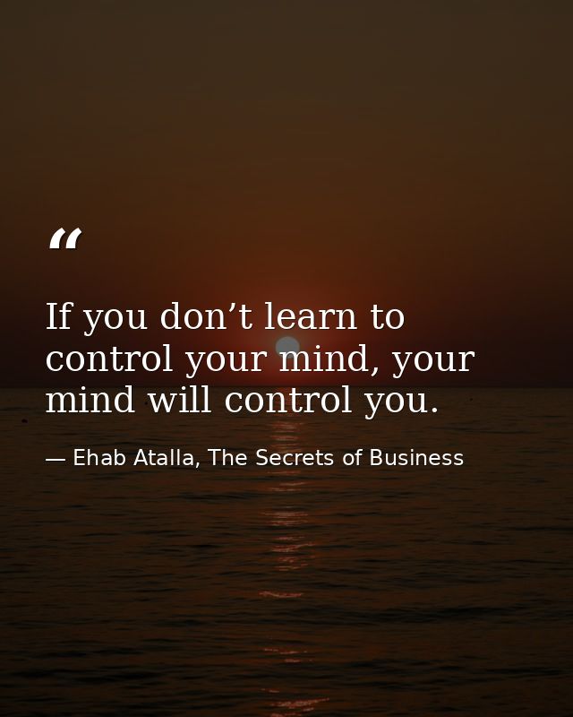 If you don’t learn to control your mind, your mind will control you. — Ehab Atalla, The Secrets of Business