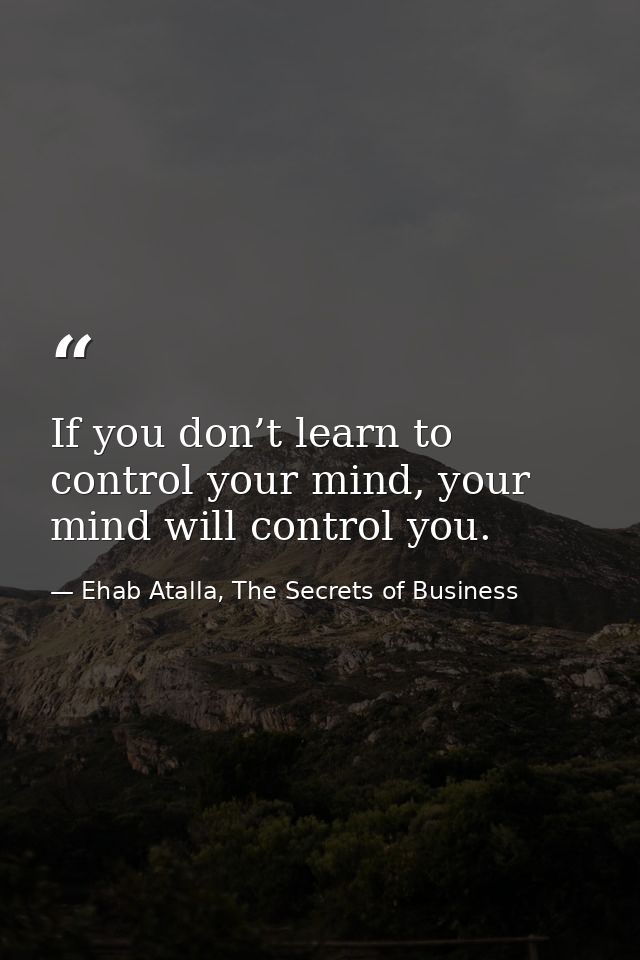 If you don’t learn to control your mind, your mind will control you. — Ehab Atalla, The Secrets of Business