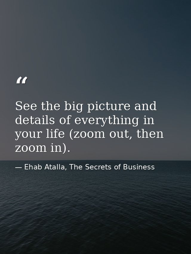 See the big picture and details of everything in your life (zoom out, then zoom in). — Ehab Atalla, The Secrets of Business