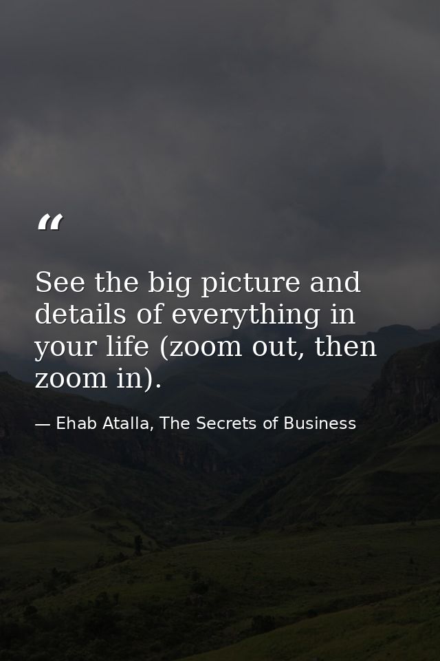 See the big picture and details of everything in your life (zoom out, then zoom in). — Ehab Atalla, The Secrets of Business