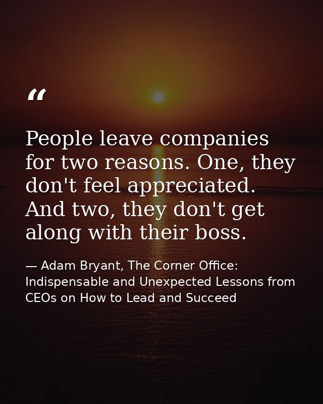 People leave companies for two reasons. One, they don't feel appreciated. And two, they don't get along with their boss. — Adam Bryant, The Corner Office: Indispensable and Unexpected Lessons from CEOs on How to Lead and Succeed