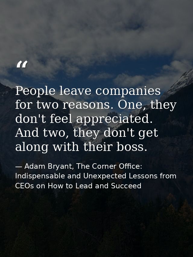 People leave companies for two reasons. One, they don't feel appreciated. And two, they don't get along with their boss. — Adam Bryant, The Corner Office: Indispensable and Unexpected Lessons from CEOs on How to Lead and Succeed