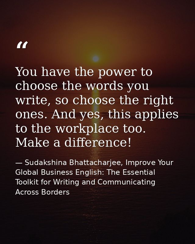You have the power to choose the words you write, so choose the right ones. And yes, this applies to the workplace too.  — Sudakshina Bhattacharjee, Improve Your Global Business English: The Essential Toolkit for Writing and Communicating Across Borders