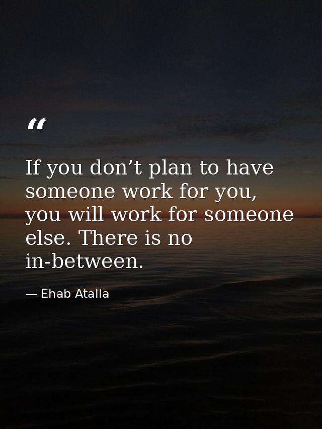 If you don’t plan to have someone work for you, you will work for someone else. There is no in-between. — Ehab Atalla
