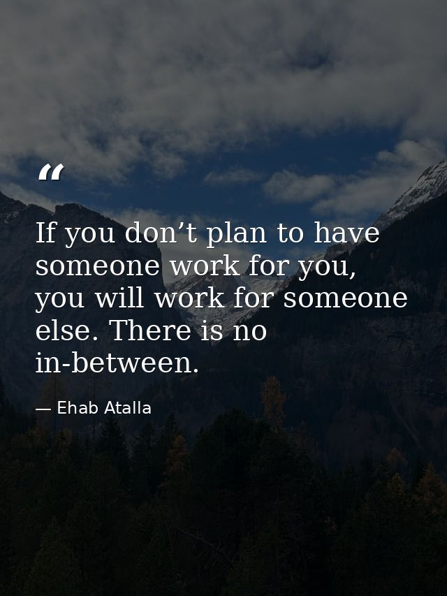 If you don’t plan to have someone work for you, you will work for someone else. There is no in-between. — Ehab Atalla