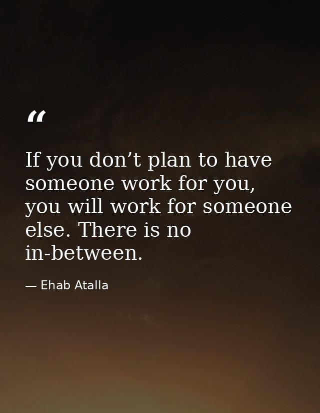 If you don’t plan to have someone work for you, you will work for someone else. There is no in-between. — Ehab Atalla