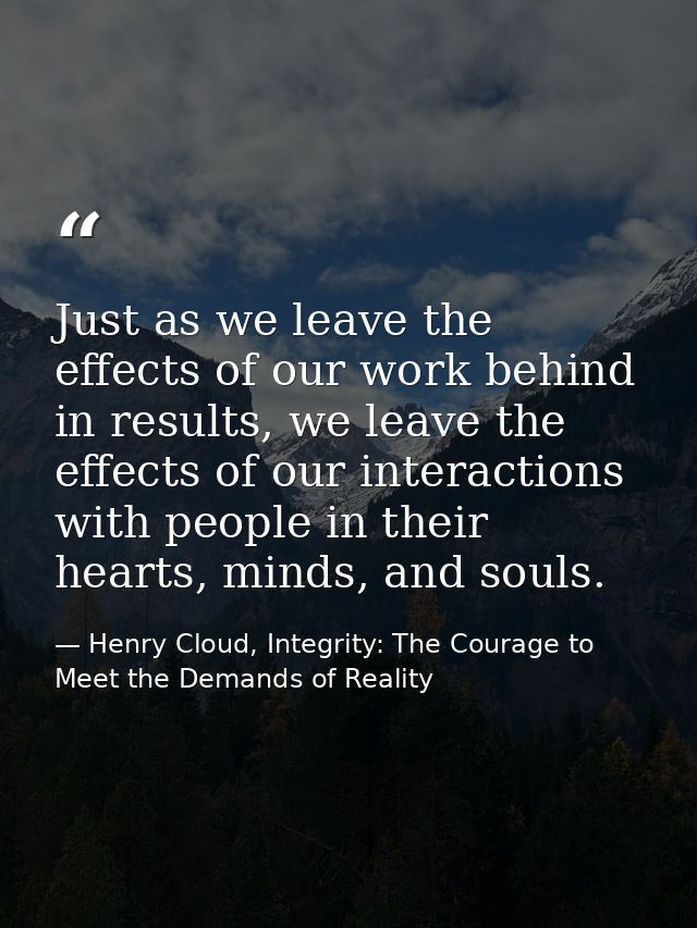 Just as we leave the effects of our work behind in results, we leave the effects of our interactions with people in thei — Henry Cloud, Integrity: The Courage to Meet the Demands of Reality
