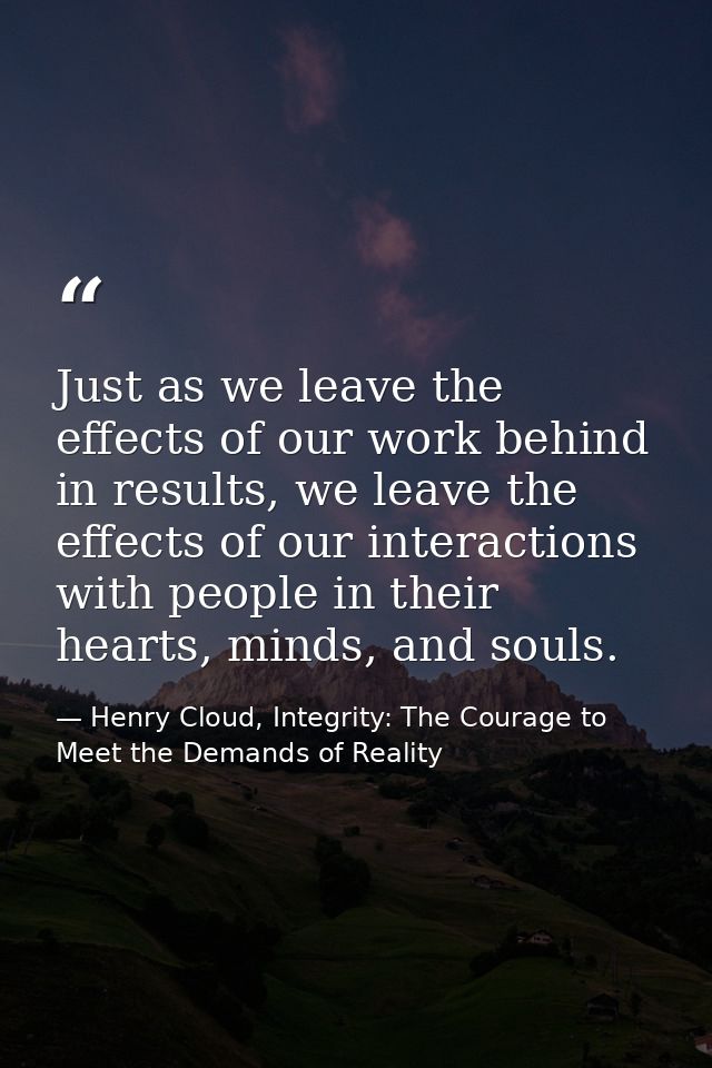 Just as we leave the effects of our work behind in results, we leave the effects of our interactions with people in thei — Henry Cloud, Integrity: The Courage to Meet the Demands of Reality