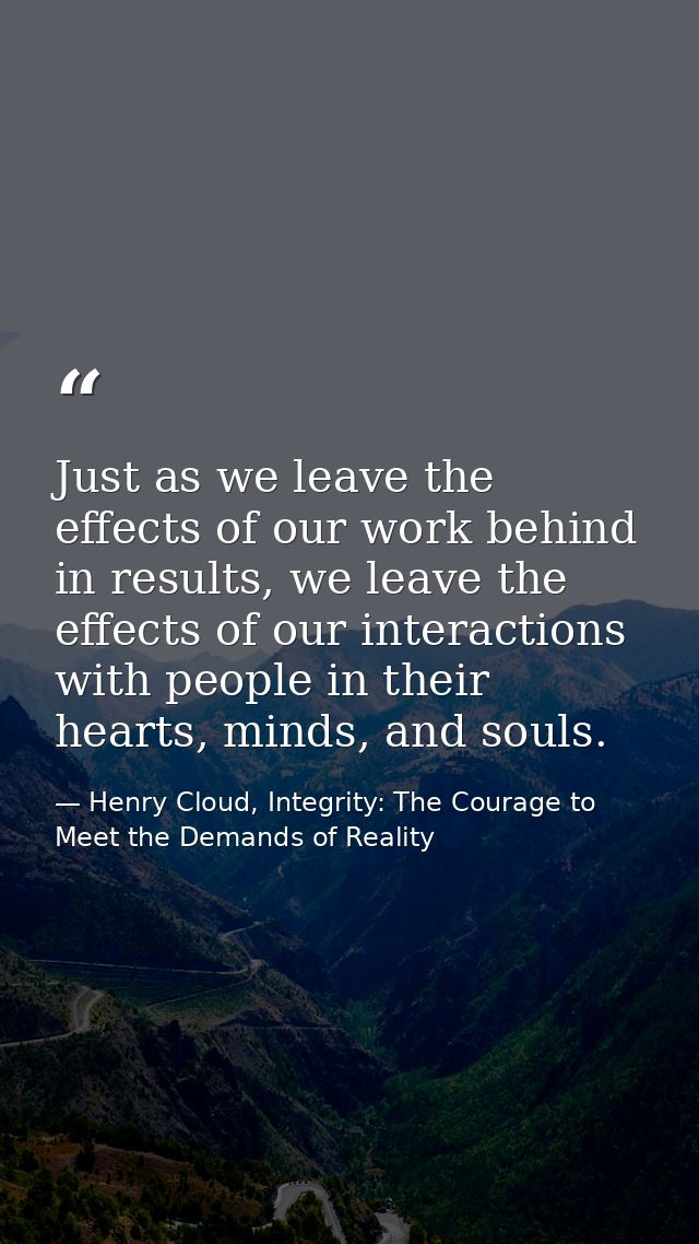 Just as we leave the effects of our work behind in results, we leave the effects of our interactions with people in thei — Henry Cloud, Integrity: The Courage to Meet the Demands of Reality