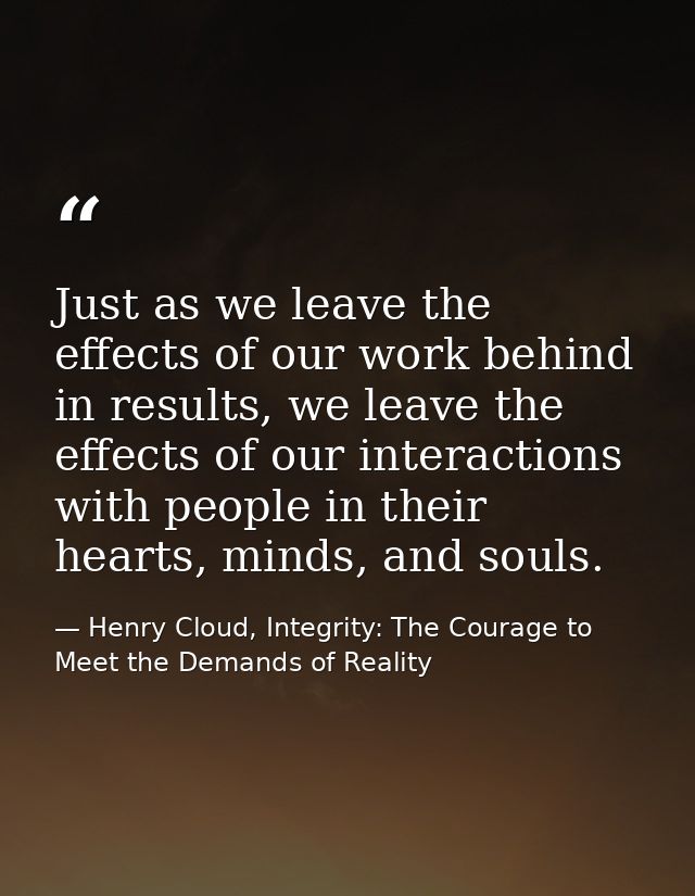 Just as we leave the effects of our work behind in results, we leave the effects of our interactions with people in thei — Henry Cloud, Integrity: The Courage to Meet the Demands of Reality
