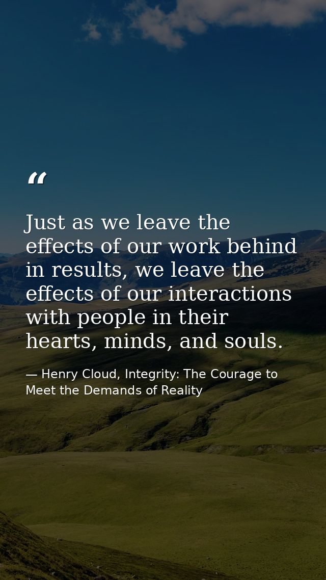 Just as we leave the effects of our work behind in results, we leave the effects of our interactions with people in thei — Henry Cloud, Integrity: The Courage to Meet the Demands of Reality