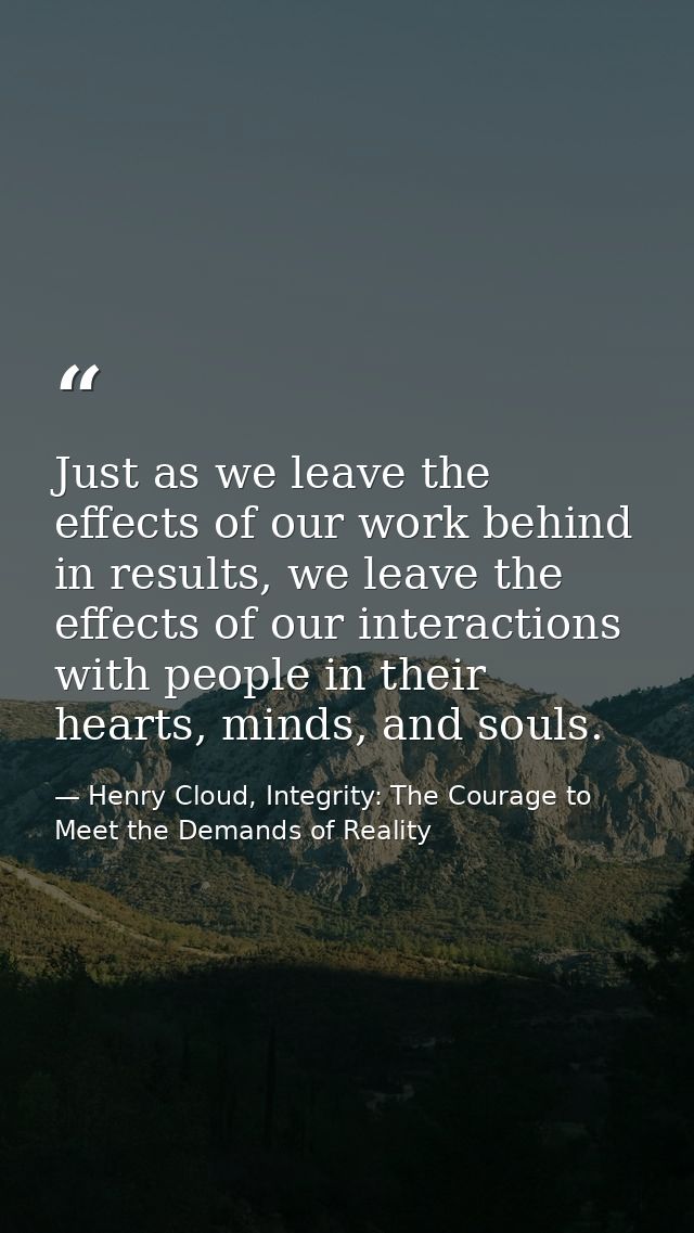 Just as we leave the effects of our work behind in results, we leave the effects of our interactions with people in thei — Henry Cloud, Integrity: The Courage to Meet the Demands of Reality