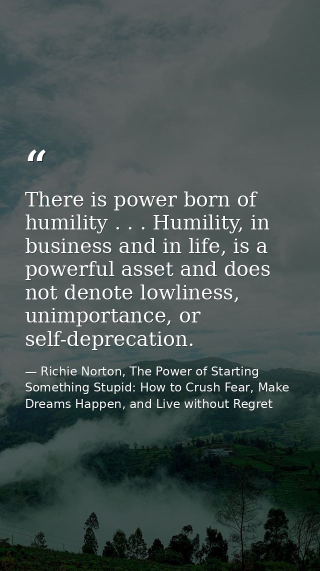 There is power born of humility . . . Humility, in business and in life, is a powerful asset and does not denote lowline — Richie Norton, The Power of Starting Something Stupid: How to Crush Fear, Make Dreams Happen, and Live without Regret