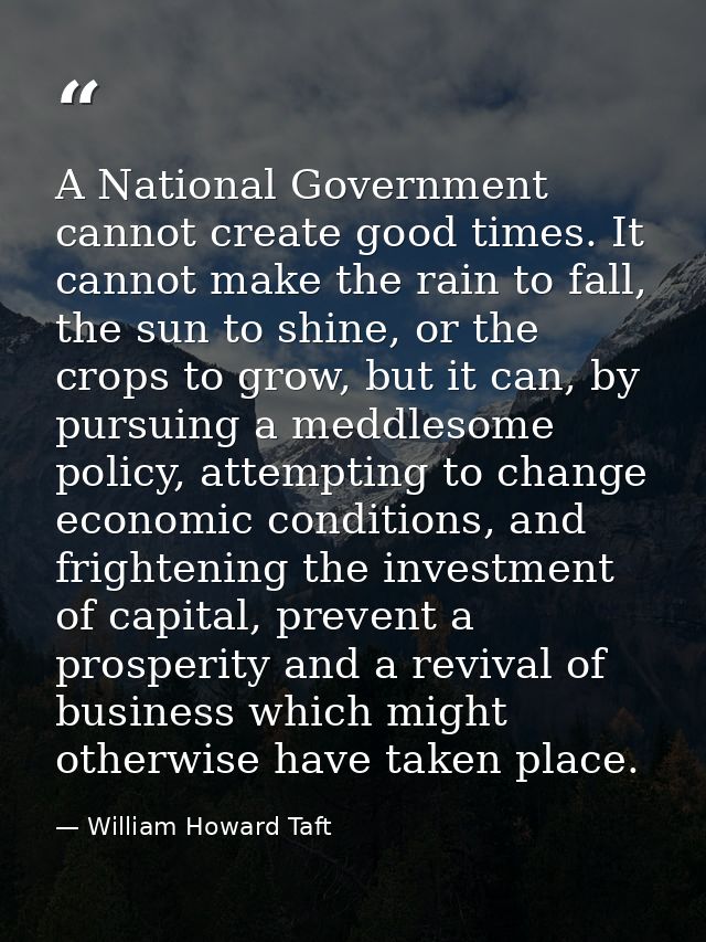 A National Government cannot create good times. It cannot make the rain to fall, the sun to shine, or the crops to grow, — William Howard Taft