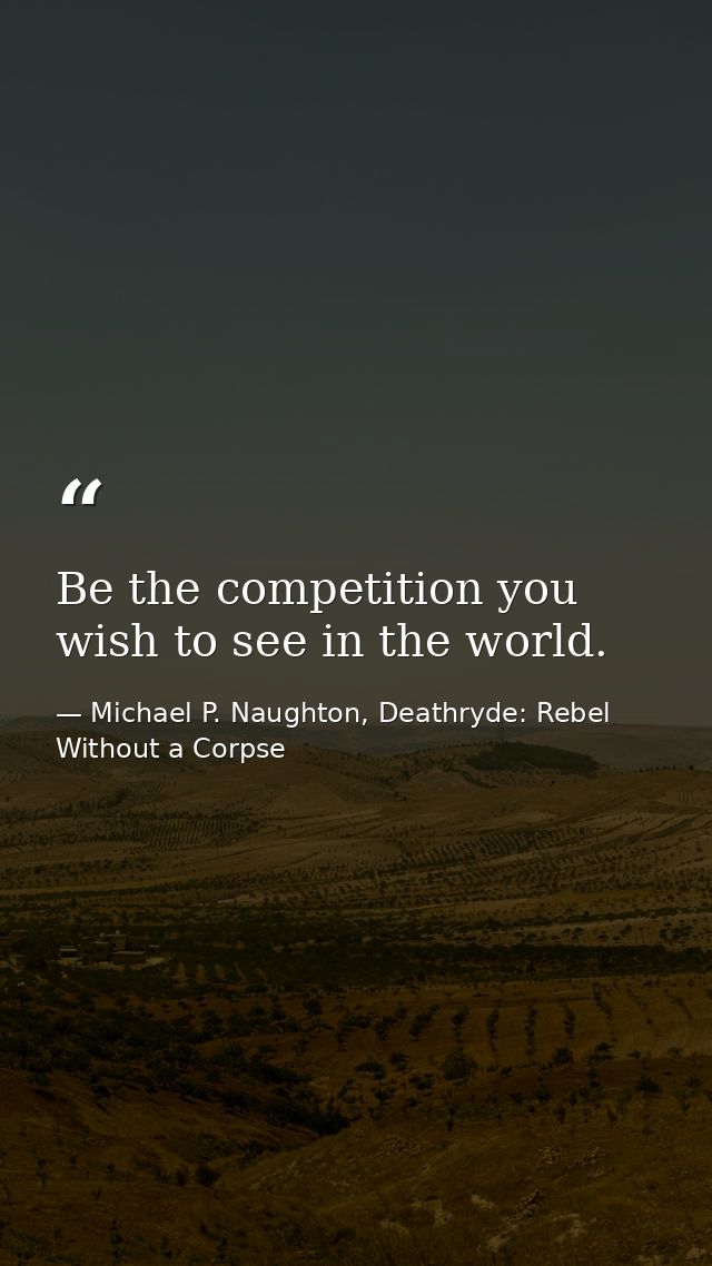 Be the competition you wish to see in the world. — Michael P. Naughton, Deathryde: Rebel Without a Corpse