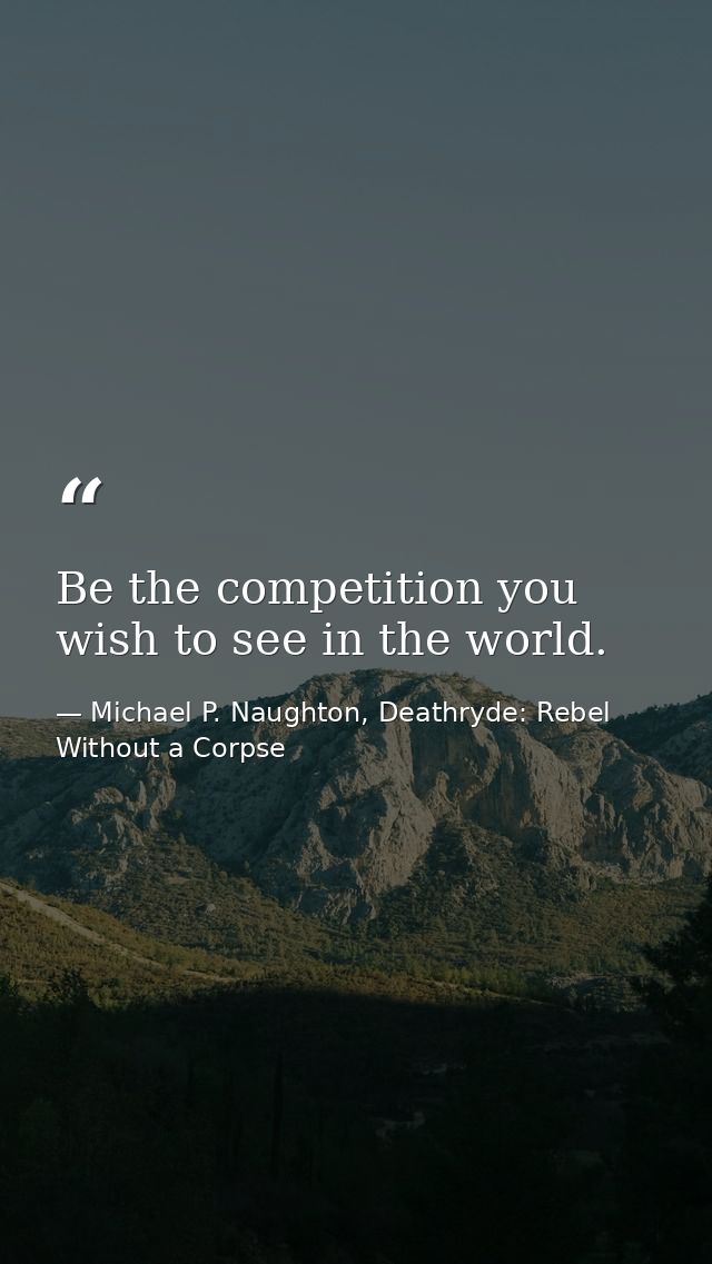 Be the competition you wish to see in the world. — Michael P. Naughton, Deathryde: Rebel Without a Corpse