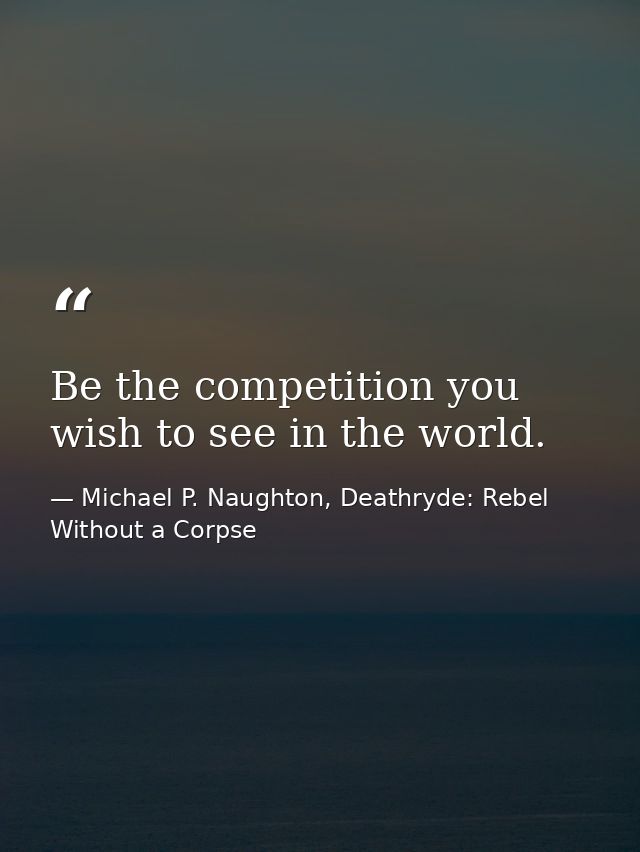 Be the competition you wish to see in the world. — Michael P. Naughton, Deathryde: Rebel Without a Corpse