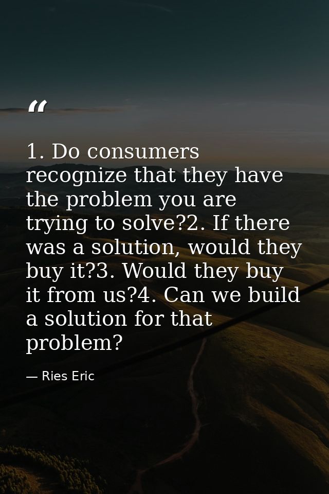 1. Do consumers recognize that they have the problem you are trying to solve?2. If there was a solution, would they buy  — Ries Eric
