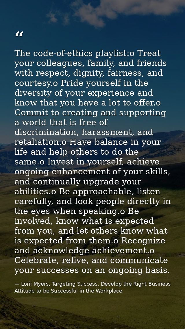 The code-of-ethics playlist:o Treat your colleagues, family, and friends with respect, dignity, fairness, and courtesy.o — Lorii Myers, Targeting Success, Develop the Right Business Attitude to be Successful in the Workplace