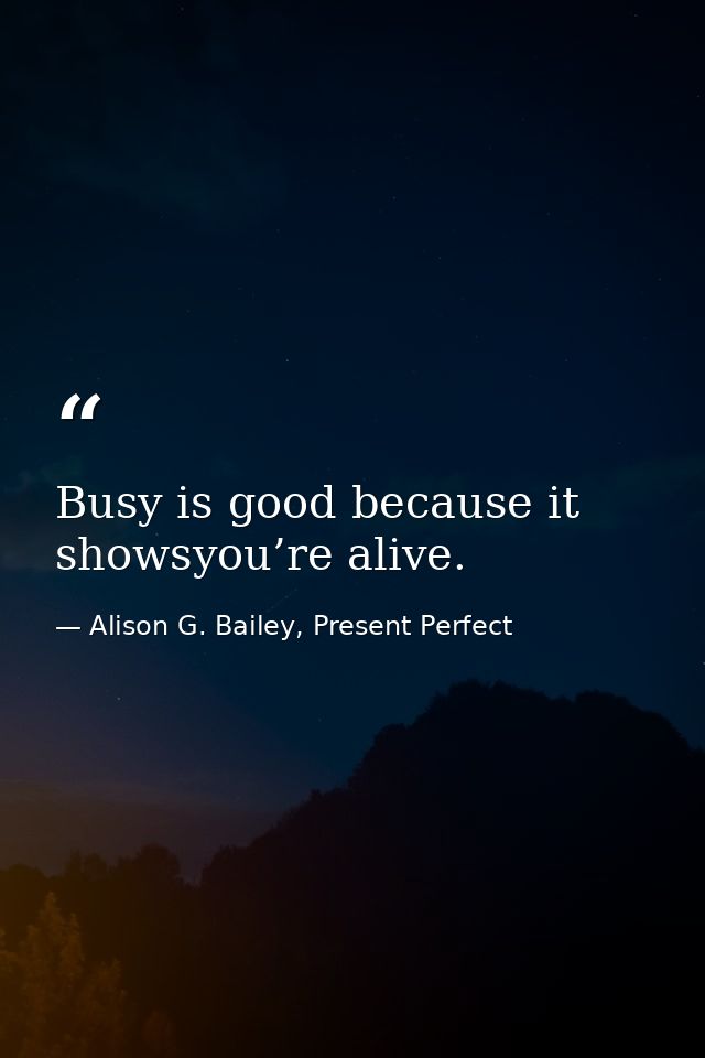 Busy is good because it showsyou’re alive. — Alison G. Bailey, Present Perfect