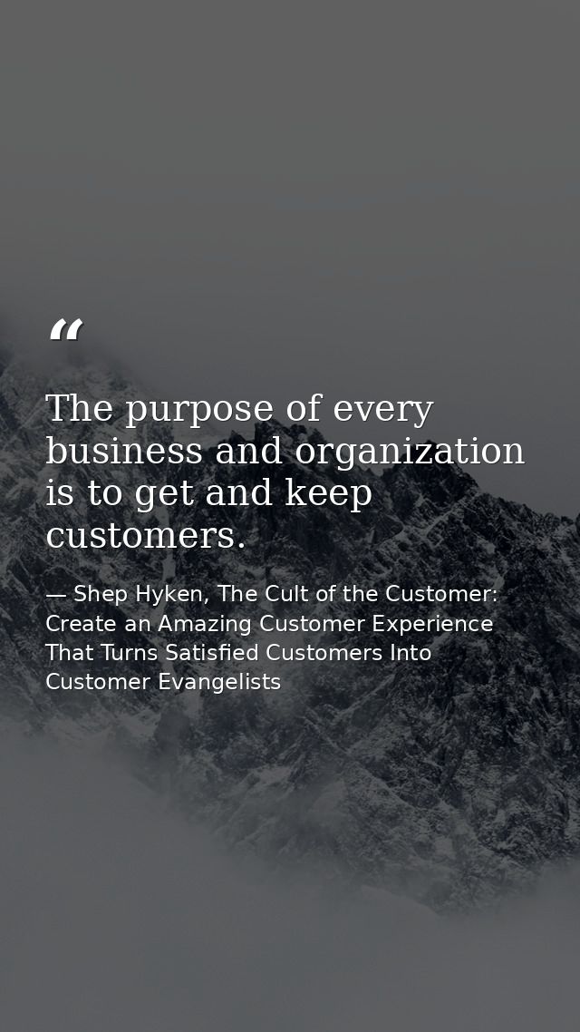 The purpose of every business and organization is to get and keep customers. — Shep Hyken, The Cult of the Customer: Create an Amazing Customer Experience That Turns Satisfied Customers Into Customer Evangelists