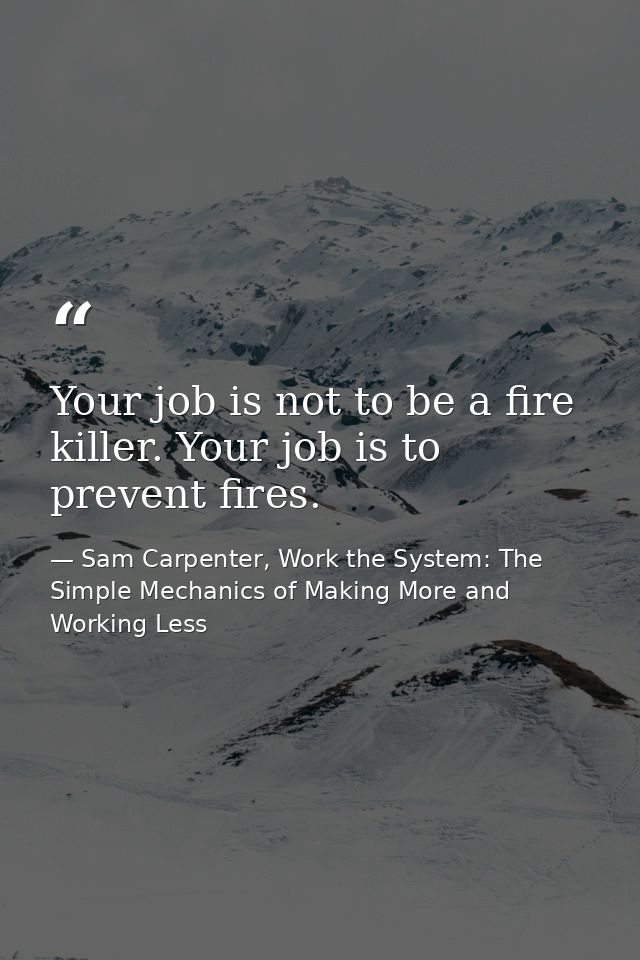 Your job is not to be a fire killer. Your job is to prevent fires. — Sam Carpenter, Work the System: The Simple Mechanics of Making More and Working Less