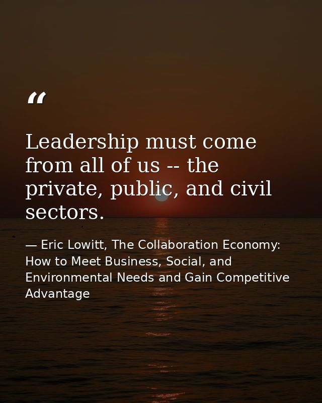Leadership must come from all of us -- the private, public, and civil sectors. — Eric Lowitt, The Collaboration Economy: How to Meet Business, Social, and Environmental Needs and Gain Competitive Advantage