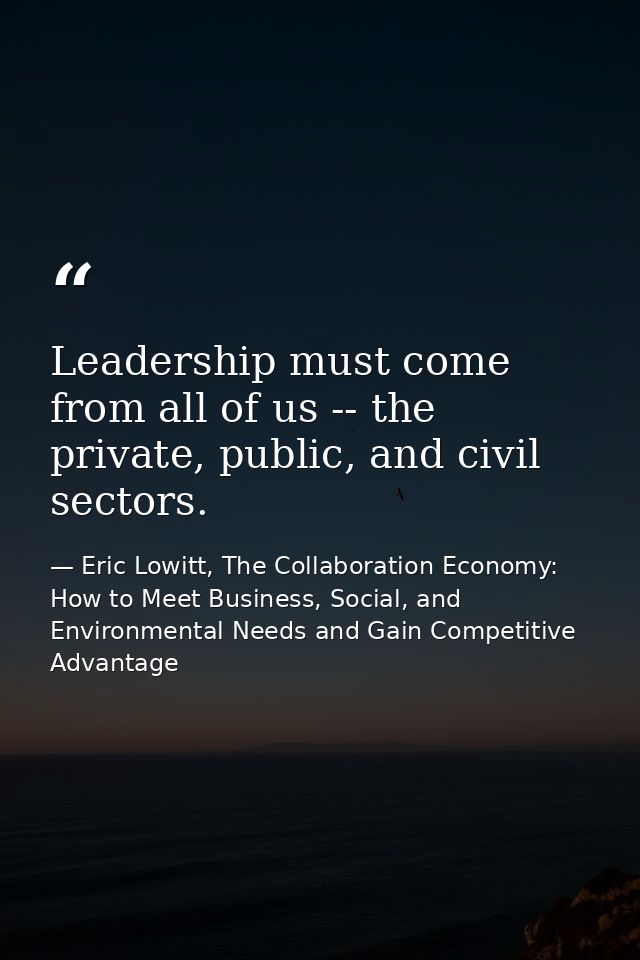 Leadership must come from all of us -- the private, public, and civil sectors. — Eric Lowitt, The Collaboration Economy: How to Meet Business, Social, and Environmental Needs and Gain Competitive Advantage