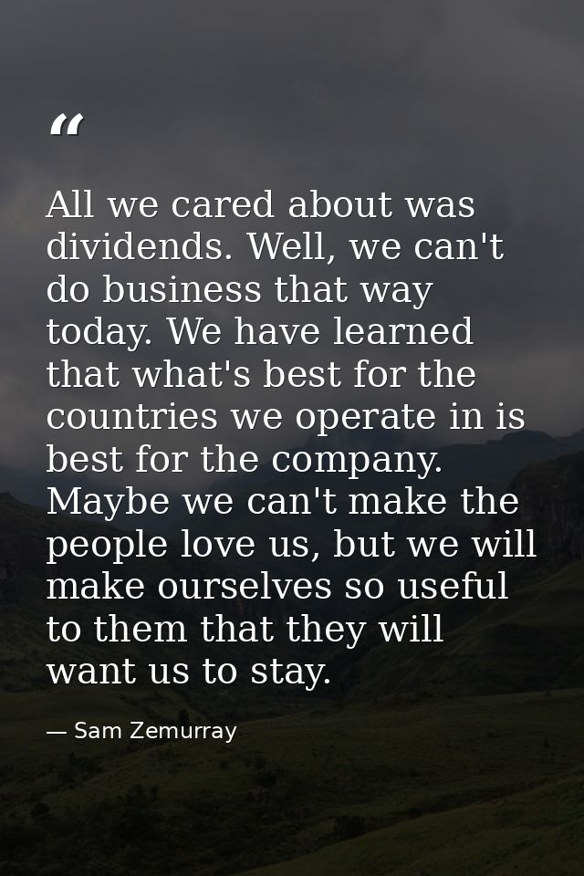 All we cared about was dividends. Well, we can't do business that way today. We have learned that what's best for the co — Sam Zemurray