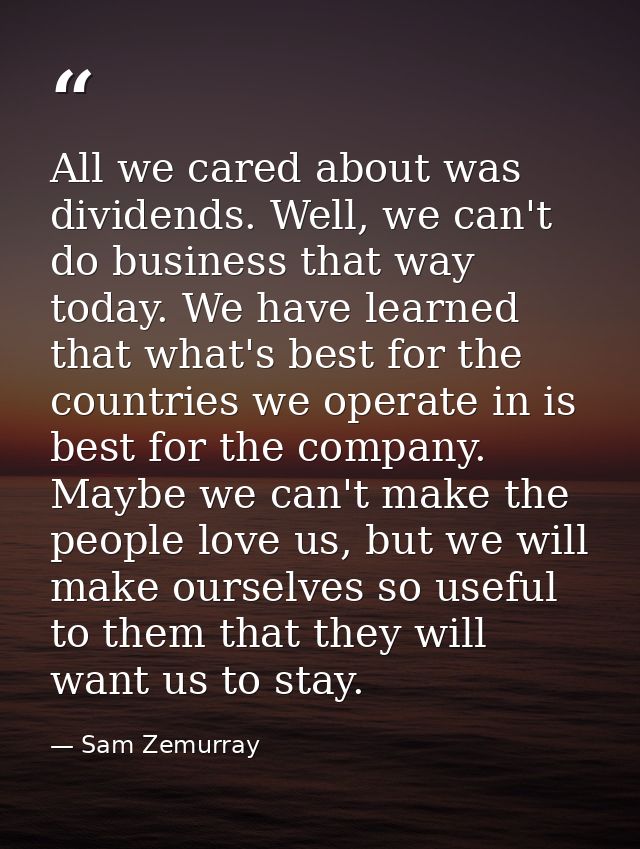 All we cared about was dividends. Well, we can't do business that way today. We have learned that what's best for the co — Sam Zemurray