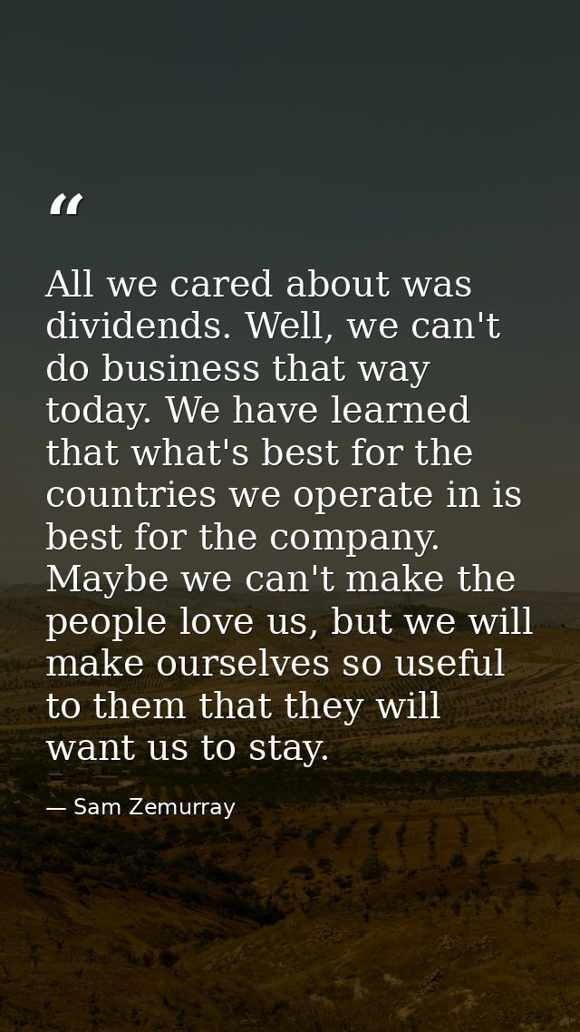 All we cared about was dividends. Well, we can't do business that way today. We have learned that what's best for the co — Sam Zemurray
