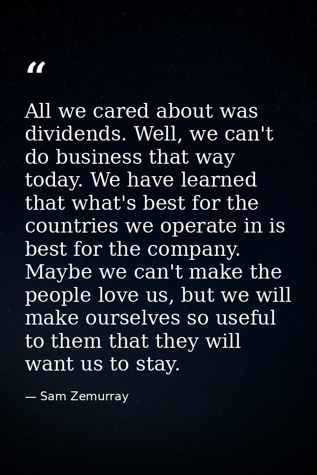 All we cared about was dividends. Well, we can't do business that way today. We have learned that what's best for the co — Sam Zemurray