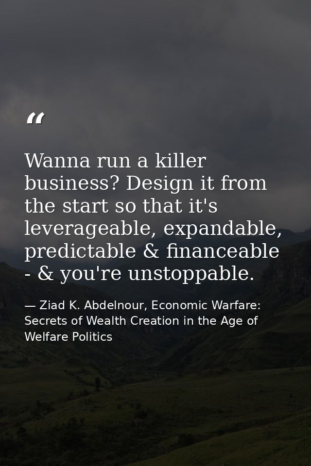 Wanna run a killer business? Design it from the start so that it's leverageable, expandable, predictable & financeable - — Ziad K. Abdelnour, Economic Warfare: Secrets of Wealth Creation in the Age of Welfare Politics