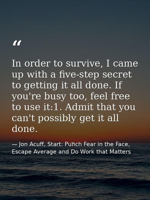 In order to survive, I came up with a five-step secret to getting it all done. If you're busy too, feel free to use it:1 — Jon Acuff, Start: Punch Fear in the Face, Escape Average and Do Work that Matters