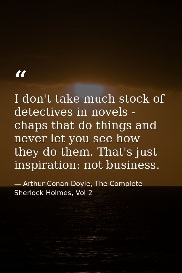 I don't take much stock of detectives in novels - chaps that do things and never let you see how they do them. That's ju — Arthur Conan Doyle, The Complete Sherlock Holmes, Vol 2
