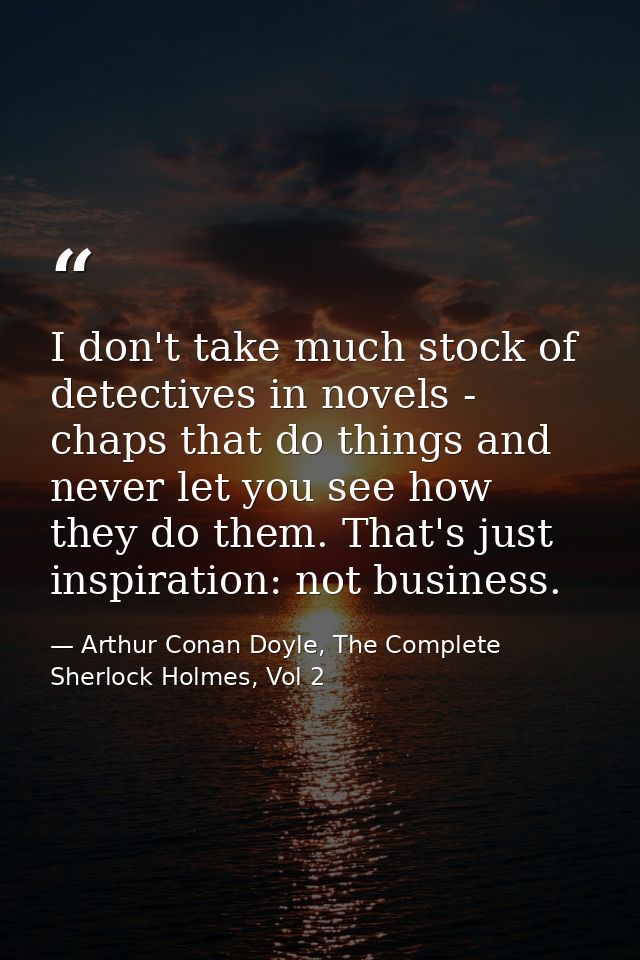 I don't take much stock of detectives in novels - chaps that do things and never let you see how they do them. That's ju — Arthur Conan Doyle, The Complete Sherlock Holmes, Vol 2