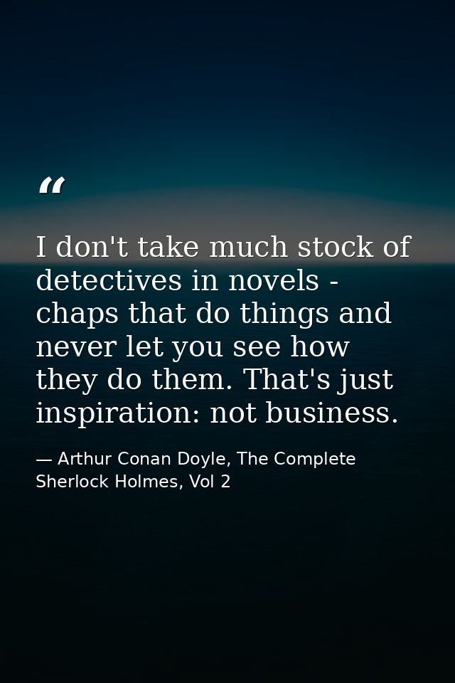 I don't take much stock of detectives in novels - chaps that do things and never let you see how they do them. That's ju — Arthur Conan Doyle, The Complete Sherlock Holmes, Vol 2