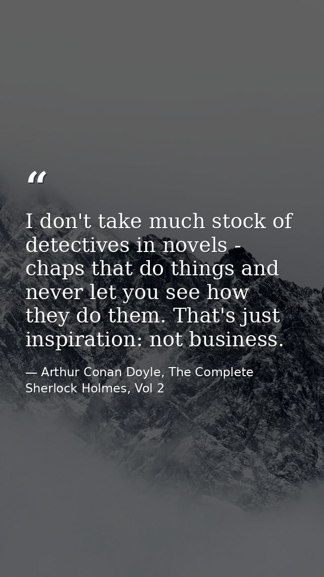 I don't take much stock of detectives in novels - chaps that do things and never let you see how they do them. That's ju — Arthur Conan Doyle, The Complete Sherlock Holmes, Vol 2