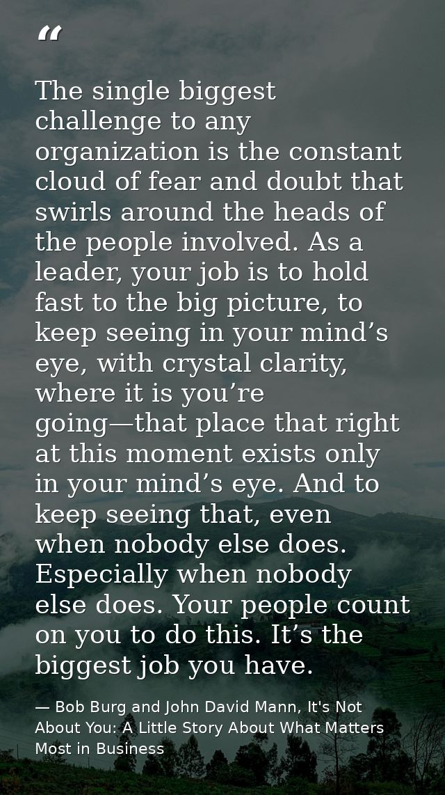 The single biggest challenge to any organization is the constant cloud of fear and doubt that swirls around the heads of — Bob Burg and John David Mann, It's Not About You: A Little Story About What Matters Most in Business