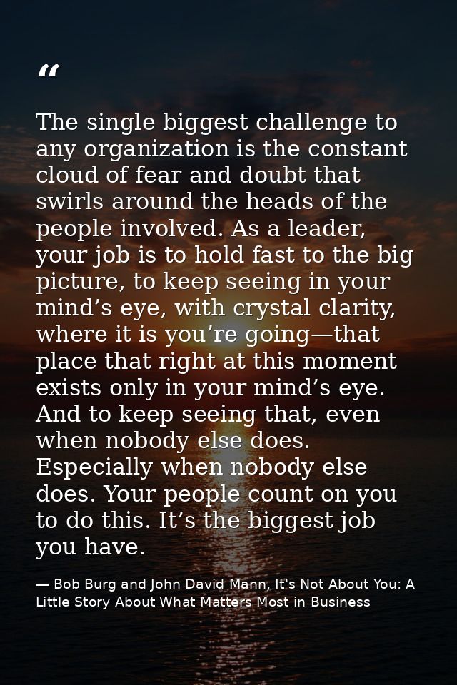 The single biggest challenge to any organization is the constant cloud of fear and doubt that swirls around the heads of — Bob Burg and John David Mann, It's Not About You: A Little Story About What Matters Most in Business