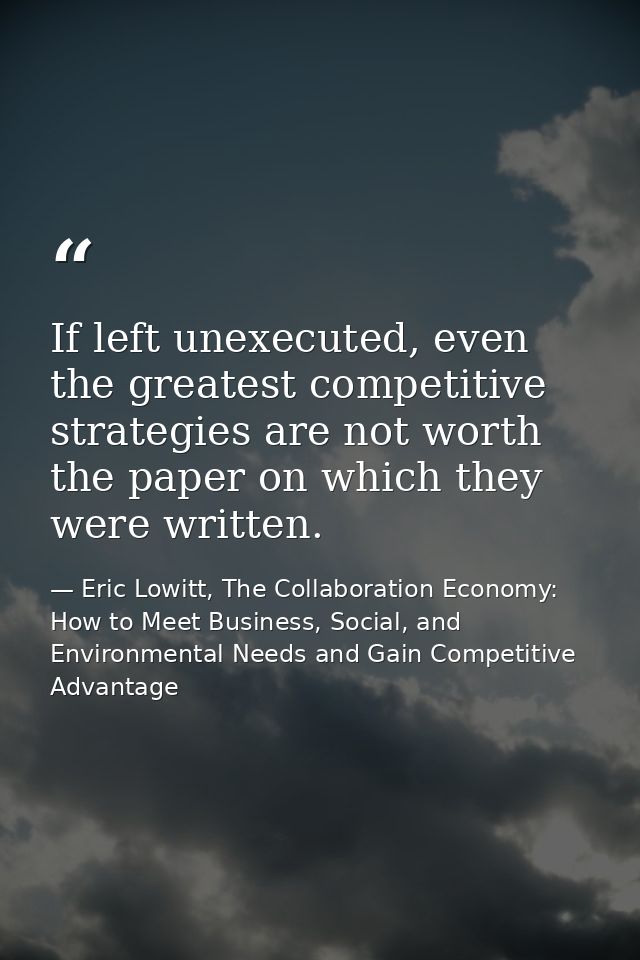 If left unexecuted, even the greatest competitive strategies are not worth the paper on which they were written. — Eric Lowitt, The Collaboration Economy: How to Meet Business, Social, and Environmental Needs and Gain Competitive Advantage