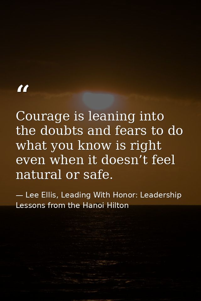Courage is leaning into the doubts and fears to do what you know is right even when it doesn’t feel natural or safe. — Lee Ellis, Leading With Honor: Leadership Lessons from the Hanoi Hilton