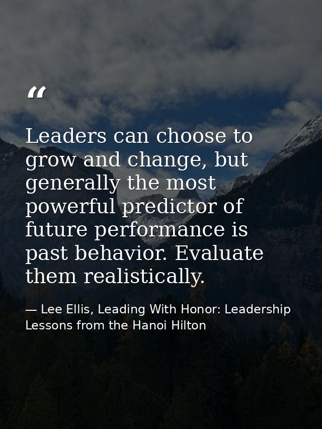 Leaders can choose to grow and change, but generally the most powerful predictor of future performance is past behavior. — Lee Ellis, Leading With Honor: Leadership Lessons from the Hanoi Hilton