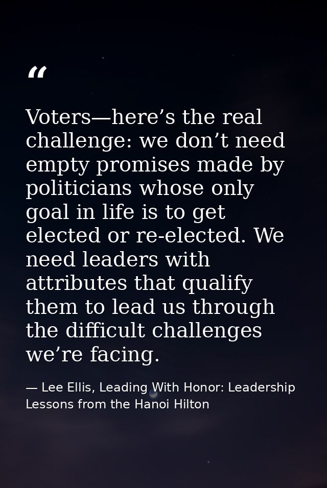 Voters—here’s the real challenge: we don’t need empty promises made by politicians whose only goal in life is to get ele — Lee Ellis, Leading With Honor: Leadership Lessons from the Hanoi Hilton